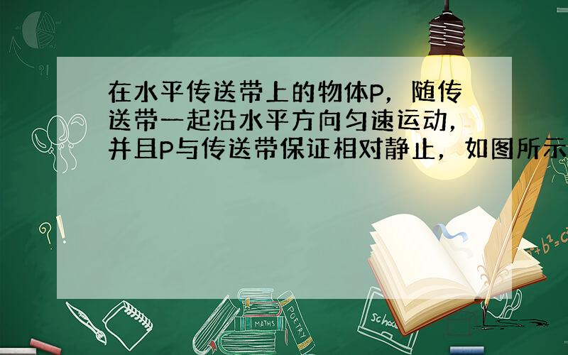 在水平传送带上的物体P，随传送带一起沿水平方向匀速运动，并且P与传送带保证相对静止，如图所示，此时传送带对物体P的摩擦力