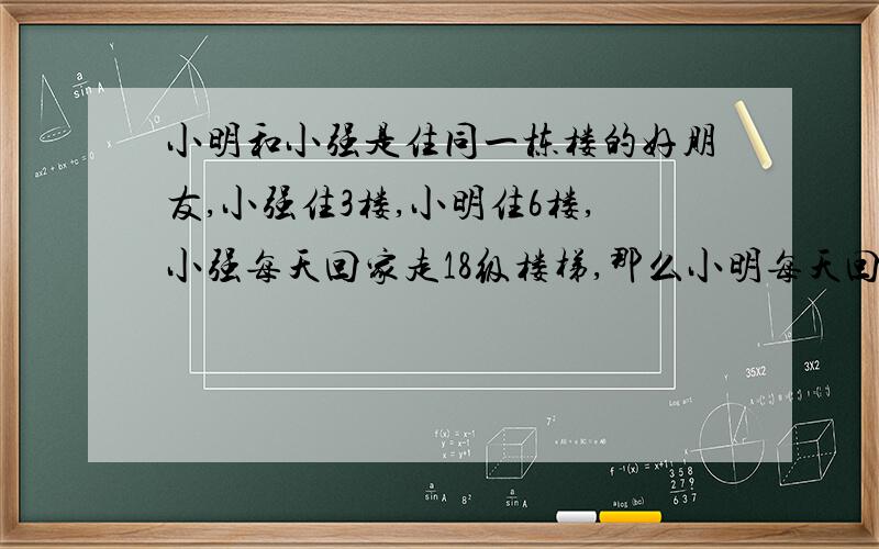 小明和小强是住同一栋楼的好朋友,小强住3楼,小明住6楼,小强每天回家走18级楼梯,那么小明每天回家走()级楼梯?