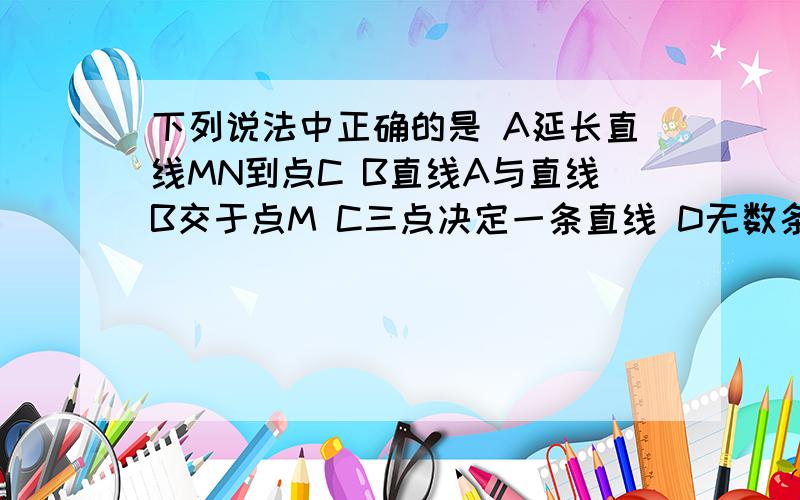 下列说法中正确的是 A延长直线MN到点C B直线A与直线B交于点M C三点决定一条直线 D无数条直