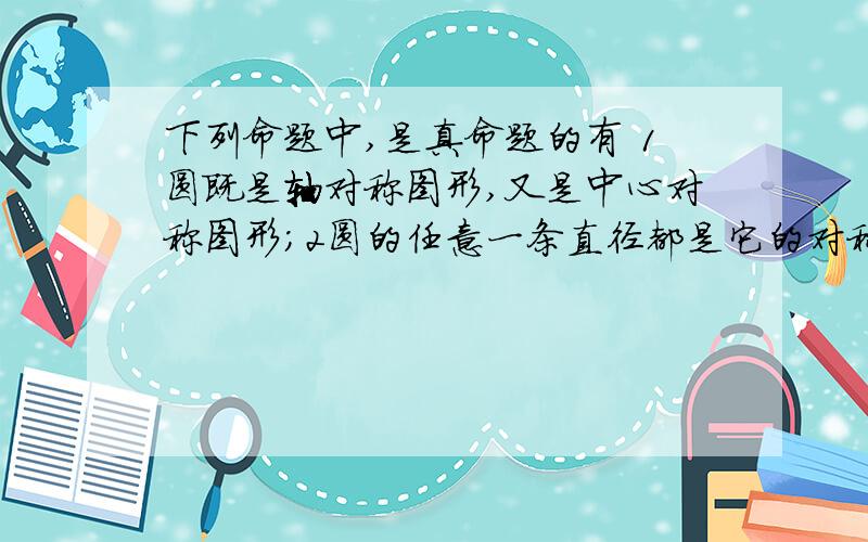 下列命题中,是真命题的有 1圆既是轴对称图形,又是中心对称图形；2圆的任意一条直径都是它的对称轴；3在