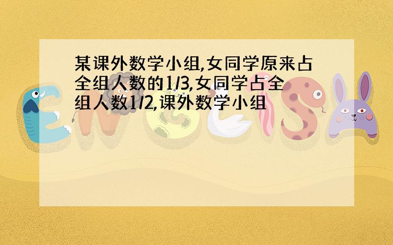 某课外数学小组,女同学原来占全组人数的1/3,女同学占全组人数1/2,课外数学小组