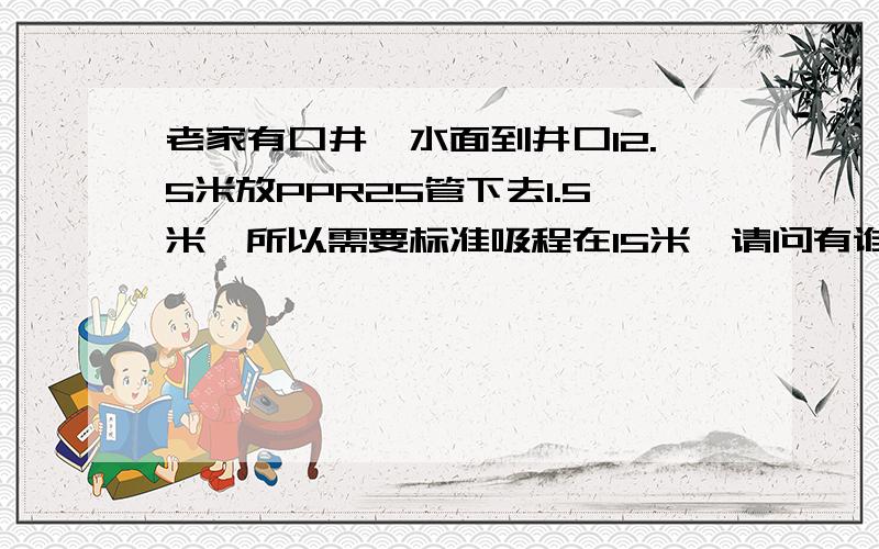 老家有口井,水面到井口12.5米放PPR25管下去1.5米,所以需要标准吸程在15米,请问有谁家用过这类泵谢谢告