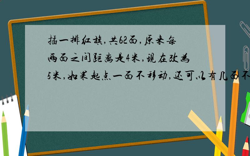 插一排红旗,共62面,原来每两面之间距离是4米,现在改为5米,如果起点一面不移动,还可以有几面不移动?