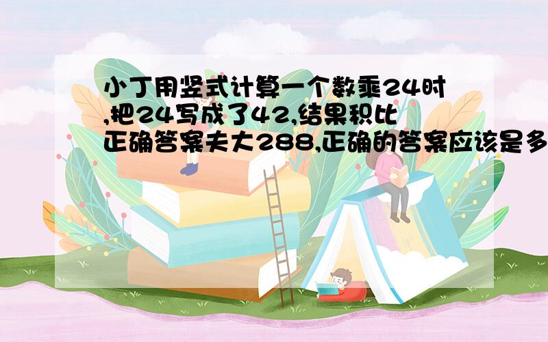 小丁用竖式计算一个数乘24时,把24写成了42,结果积比正确答案夫大288,正确的答案应该是多少?