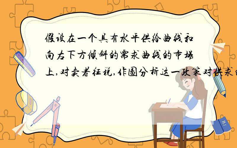 假设在一个具有水平供给曲线和向右下方倾斜的需求曲线的市场上,对卖者征税,作图分析这一政策对供求的影响以及税负的归宿.（作