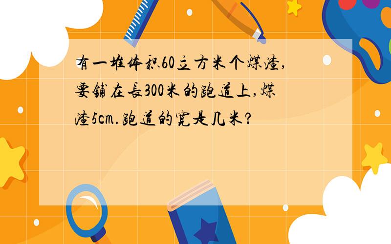 有一堆体积60立方米个煤渣,要铺在长300米的跑道上,煤渣5cm.跑道的宽是几米?