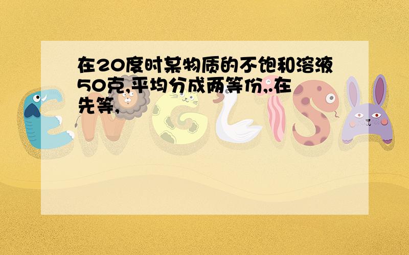 在20度时某物质的不饱和溶液50克,平均分成两等份,.在先等,