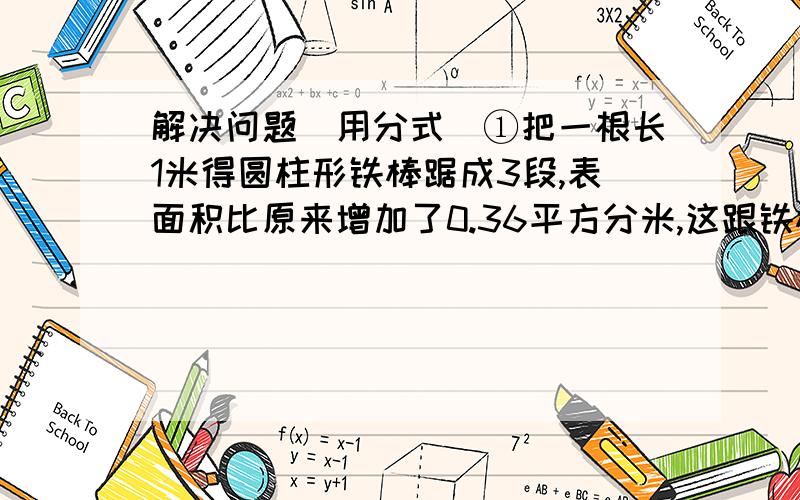 解决问题（用分式）①把一根长1米得圆柱形铁棒踞成3段,表面积比原来增加了0.36平方分米,这跟铁棒的体积是多少?②包装公