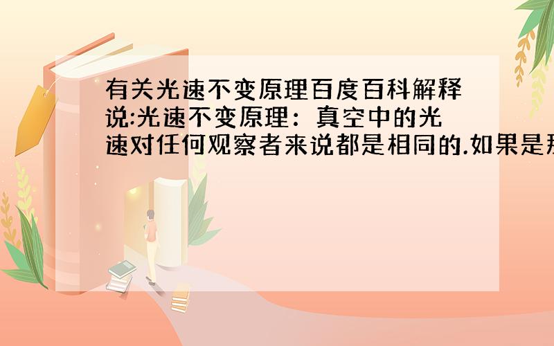 有关光速不变原理百度百科解释说:光速不变原理：真空中的光速对任何观察者来说都是相同的.如果是那样的话,对于朝光方向一起运