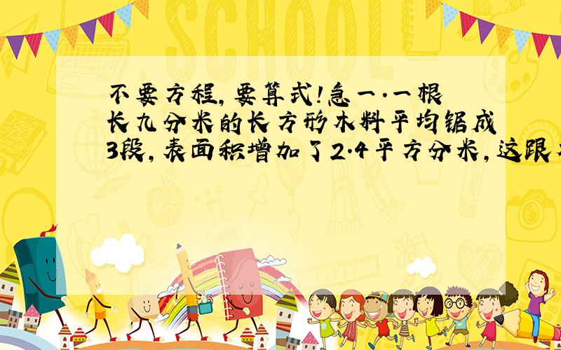 不要方程,要算式!急一.一根长九分米的长方形木料平均锯成3段,表面积增加了2.4平方分米,这跟木料的体积是?二.巧测水果