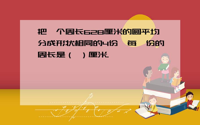 把一个周长628厘米的圆平均分成形状相同的4份,每一份的周长是（ ）厘米.