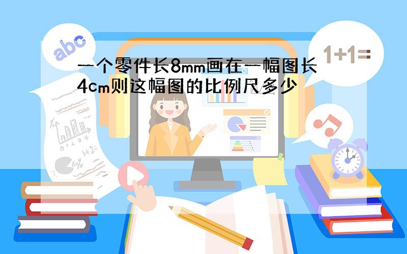 一个零件长8mm画在一幅图长4cm则这幅图的比例尺多少