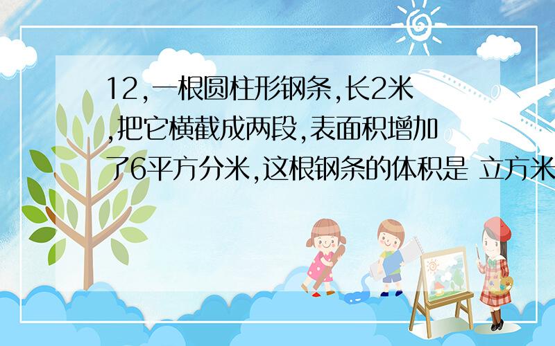 12,一根圆柱形钢条,长2米,把它横截成两段,表面积增加了6平方分米,这根钢条的体积是 立方米.