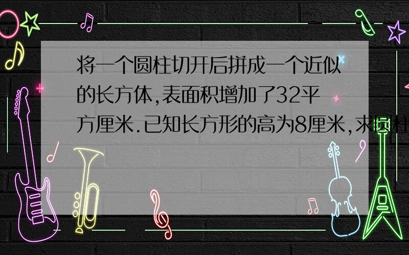 将一个圆柱切开后拼成一个近似的长方体,表面积增加了32平方厘米.已知长方形的高为8厘米,求圆柱的体积