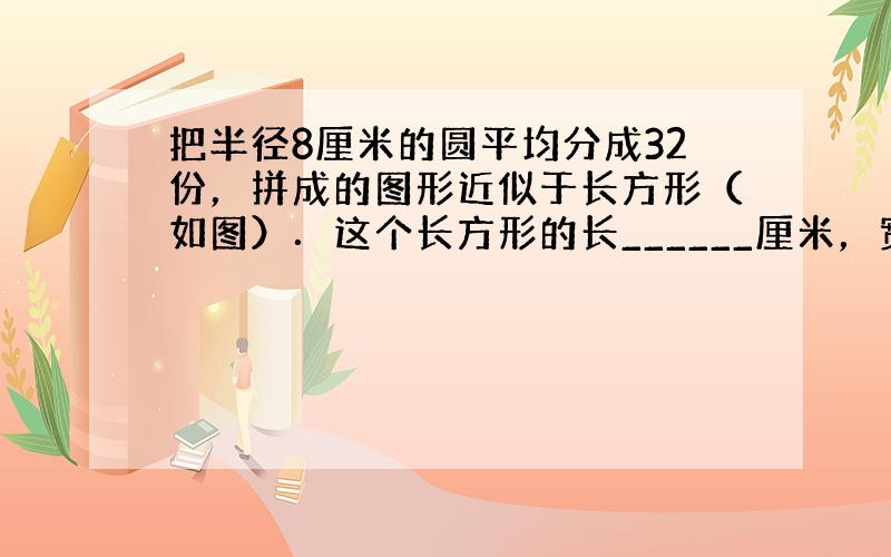 把半径8厘米的圆平均分成32份，拼成的图形近似于长方形（如图）．这个长方形的长______厘米，宽______厘米．