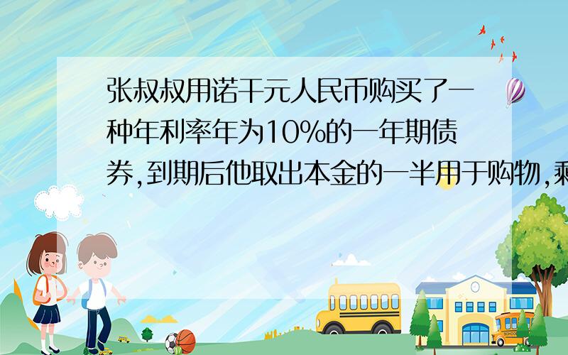 张叔叔用诺干元人民币购买了一种年利率年为10%的一年期债券,到期后他取出本金的一半用于购物,剩下的一半及所得的利息又买了