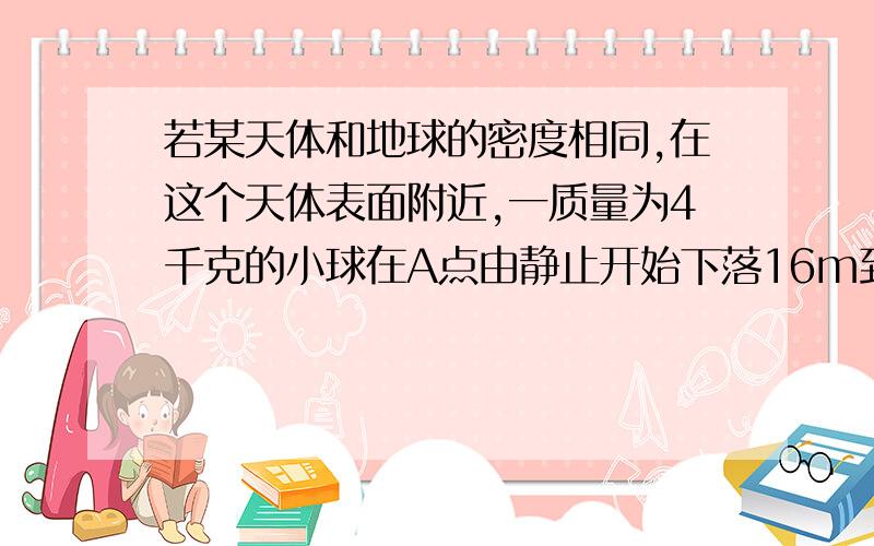 若某天体和地球的密度相同,在这个天体表面附近,一质量为4千克的小球在A点由静止开始下落16m到达该星球表面,速度达到10