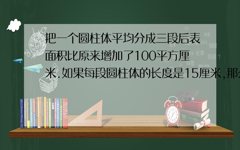 把一个圆柱体平均分成三段后表面积比原来增加了100平方厘米.如果每段圆柱体的长度是15厘米,那么这个圆柱