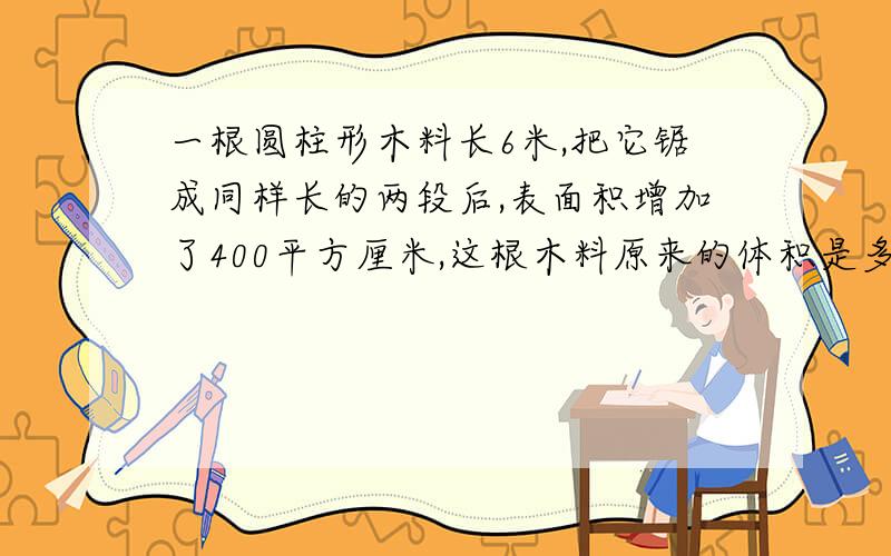 一根圆柱形木料长6米,把它锯成同样长的两段后,表面积增加了400平方厘米,这根木料原来的体积是多少立方米