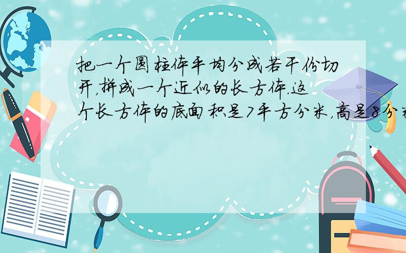 把一个圆柱体平均分成若干份切开，拼成一个近似的长方体．这个长方体的底面积是7平方分米，高是8分米，圆柱体的体积是____