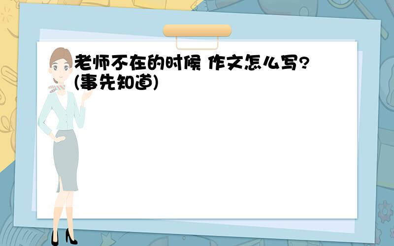 老师不在的时候 作文怎么写?(事先知道)