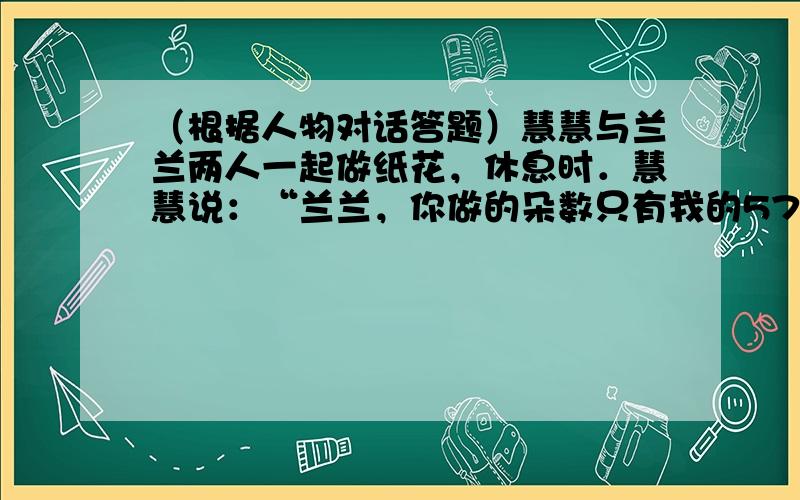 （根据人物对话答题）慧慧与兰兰两人一起做纸花，休息时．慧慧说：“兰兰，你做的朵数只有我的57