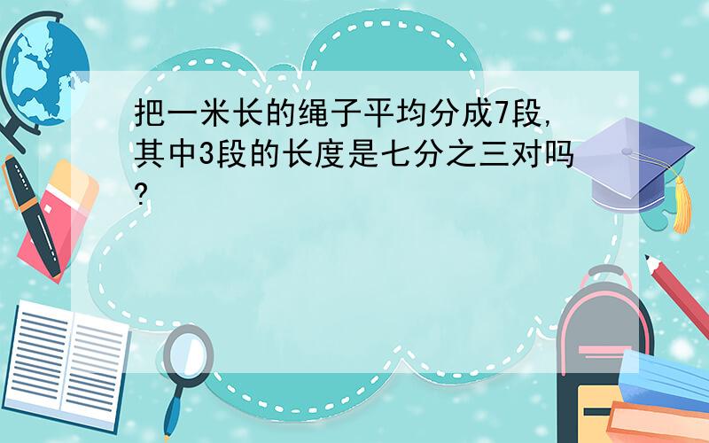 把一米长的绳子平均分成7段,其中3段的长度是七分之三对吗?