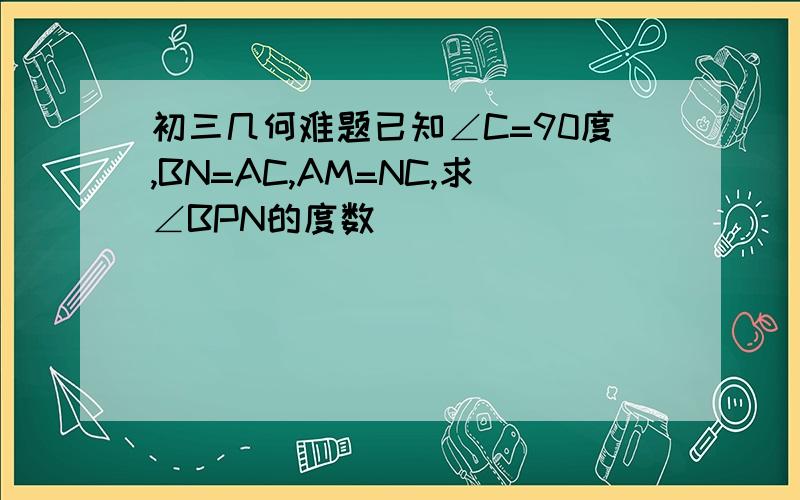 初三几何难题已知∠C=90度,BN=AC,AM=NC,求∠BPN的度数