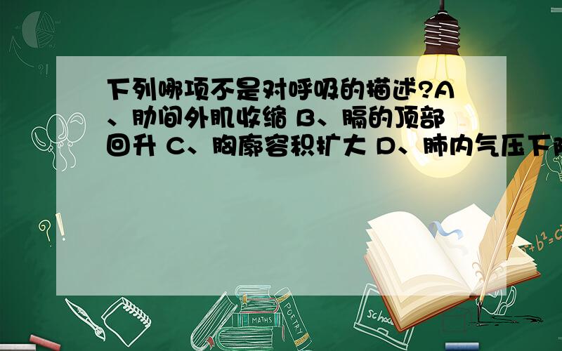 下列哪项不是对呼吸的描述?A、肋间外肌收缩 B、膈的顶部回升 C、胸廓容积扩大 D、肺内气压下降