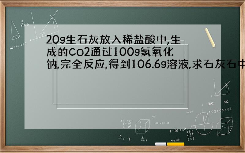 20g生石灰放入稀盐酸中,生成的CO2通过100g氢氧化钠,完全反应,得到106.6g溶液,求石灰石中碳酸钙