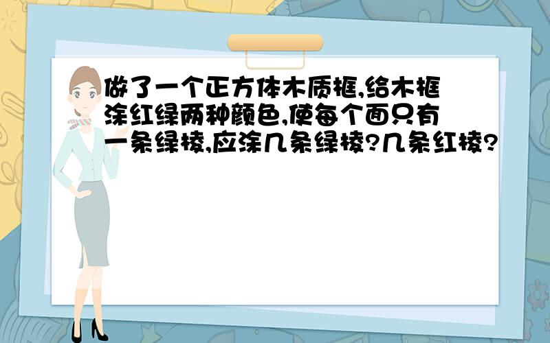 做了一个正方体木质框,给木框涂红绿两种颜色,使每个面只有一条绿棱,应涂几条绿棱?几条红棱?