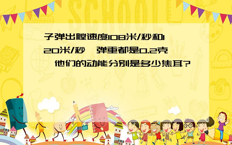 子弹出膛速度108米/秒和120米/秒,弹重都是0.2克,他们的动能分别是多少焦耳?