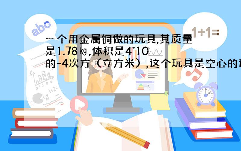 一个用金属铜做的玩具,其质量是1.78㎏,体积是4*10的-4次方（立方米）,这个玩具是空心的还是实心的?如果是空心的,