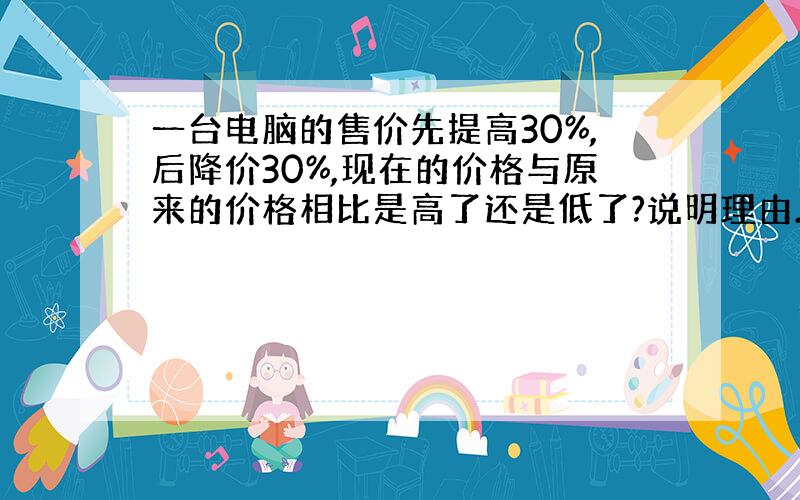 一台电脑的售价先提高30%,后降价30%,现在的价格与原来的价格相比是高了还是低了?说明理由.