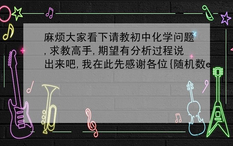 麻烦大家看下请教初中化学问题,求教高手,期望有分析过程说出来吧,我在此先感谢各位{随机数e