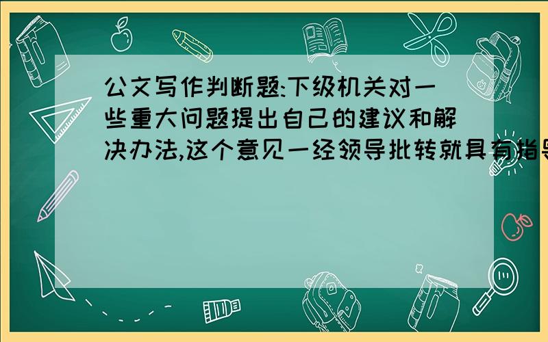 公文写作判断题:下级机关对一些重大问题提出自己的建议和解决办法,这个意见一经领导批转就具有指导性