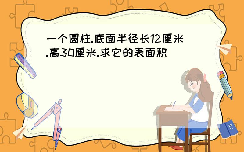 一个圆柱.底面半径长12厘米.高30厘米.求它的表面积