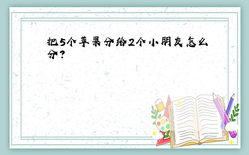 把5个苹果分给2个小朋友怎么分?