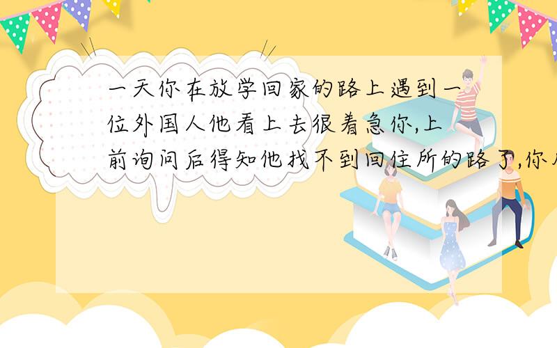 一天你在放学回家的路上遇到一位外国人他看上去很着急你,上前询问后得知他找不到回住所的路了,你用英