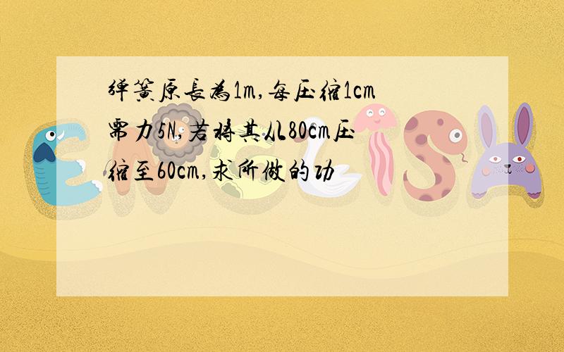 弹簧原长为1m,每压缩1cm需力5N,若将其从80cm压缩至60cm,求所做的功