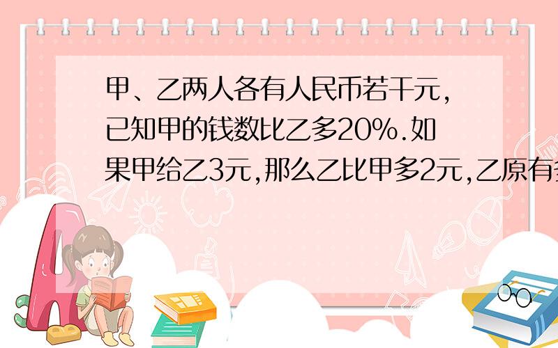 甲、乙两人各有人民币若干元,已知甲的钱数比乙多20%.如果甲给乙3元,那么乙比甲多2元,乙原有多少元?