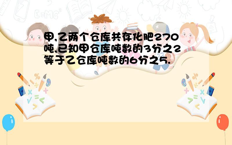 甲,乙两个仓库共存化肥270吨,已知甲仓库吨数的3分之2等于乙仓库吨数的6分之5.