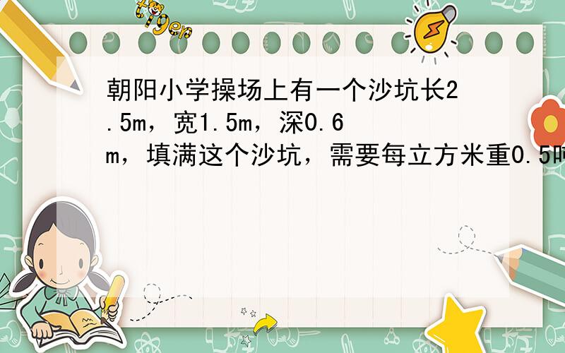 朝阳小学操场上有一个沙坑长2.5m，宽1.5m，深0.6m，填满这个沙坑，需要每立方米重0.5吨的细沙多少吨？