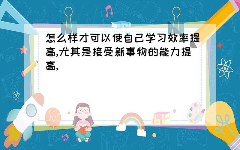 怎么样才可以使自己学习效率提高,尤其是接受新事物的能力提高,