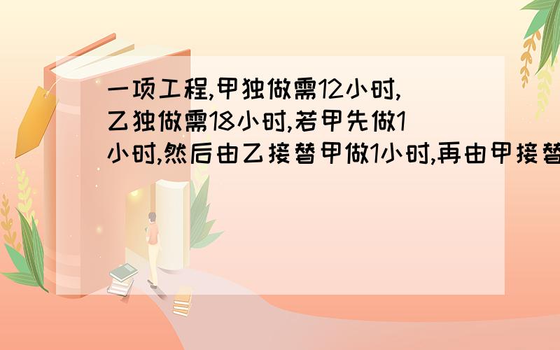 一项工程,甲独做需12小时,乙独做需18小时,若甲先做1小时,然后由乙接替甲做1小时,再由甲接替乙做1小时……俩人如此交