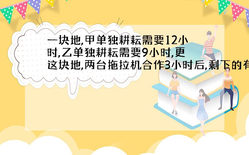 一块地,甲单独耕耘需要12小时,乙单独耕耘需要9小时,更这块地,两台拖拉机合作3小时后,剩下的有甲拖拉机来耕,还需要更几