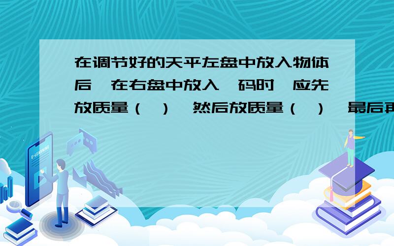 在调节好的天平左盘中放入物体后,在右盘中放入砝码时,应先放质量（ ）,然后放质量（ ）,最后再（ ）使