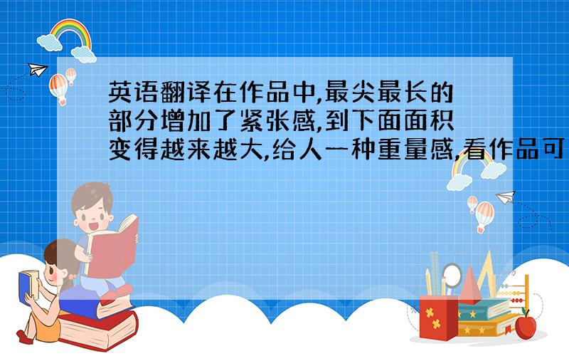 英语翻译在作品中,最尖最长的部分增加了紧张感,到下面面积变得越来越大,给人一种重量感,看作品可以看出,又尖又长的部分没有