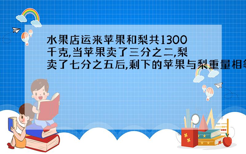 水果店运来苹果和梨共1300千克,当苹果卖了三分之二,梨卖了七分之五后,剩下的苹果与梨重量相等.请问：这两种水果原来各有