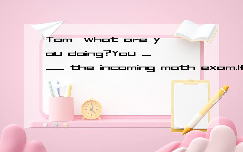 Tom,what are you doing?You ___ the incoming math exam.If you